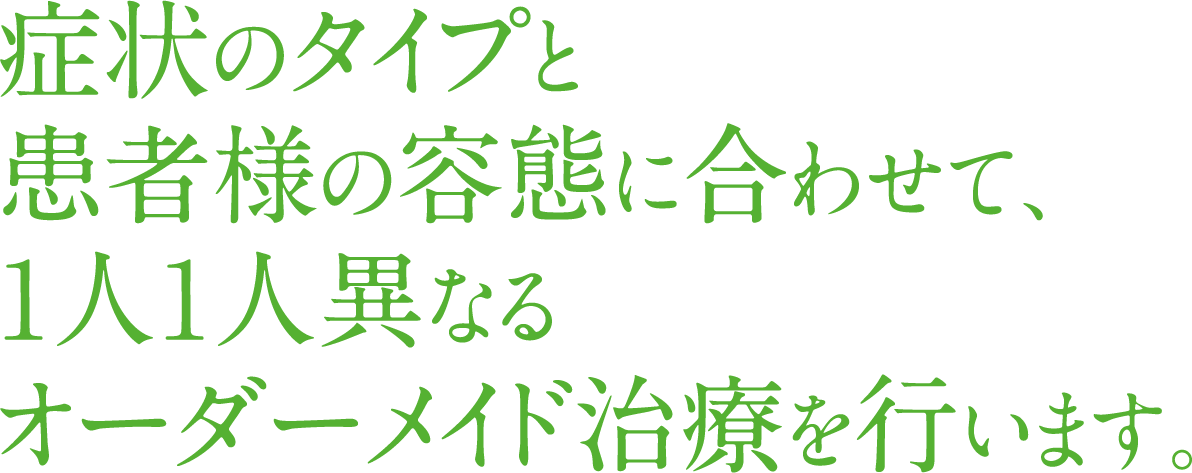 症状のタイプと患者様の容態に合わせて、1人1人異なるオーダーメイド治療を行います
