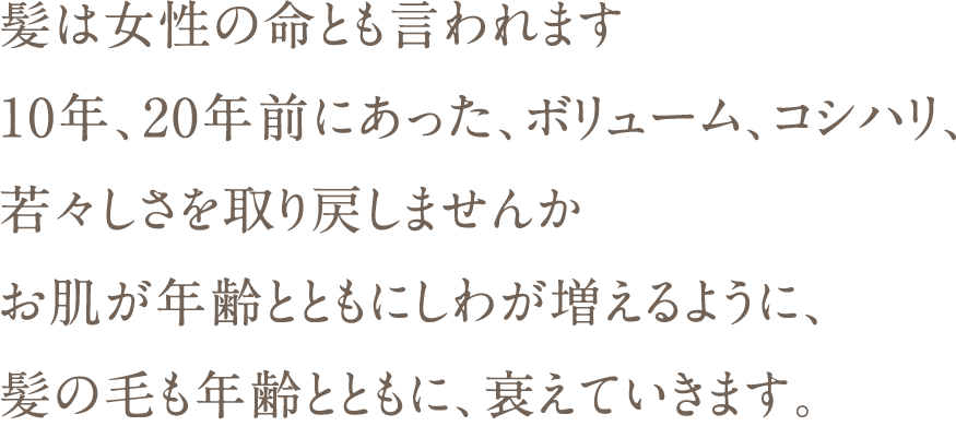 髪は女性の命とも言われます10年前、20年前にあったボリューム、コシハリ、若々しさを取り戻しませんかお肌が年齢とともにしわが増えるように、髪の毛も年齢とともに衰えていきます。