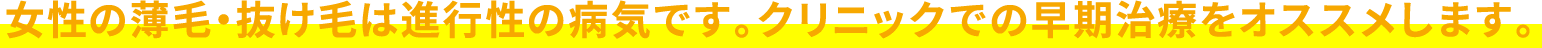 女性の薄毛・抜け毛は進行性の病気です。クリニックでの早期治療をオススメします